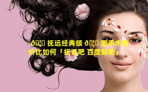 🦆 抚远经典颌 🦋 面手术性价比如何「抚远吧 百度贴吧」